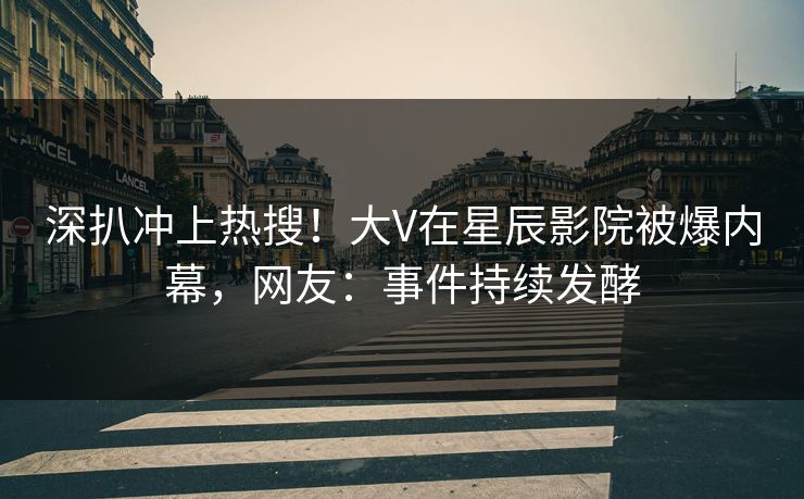 深扒冲上热搜！大V在星辰影院被爆内幕，网友：事件持续发酵