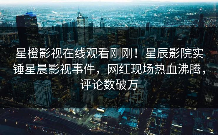 星橙影视在线观看刚刚！星辰影院实锤星晨影视事件，网红现场热血沸腾，评论数破万