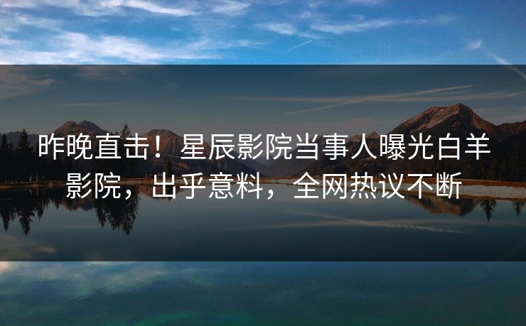 昨晚直击！星辰影院当事人曝光白羊影院，出乎意料，全网热议不断