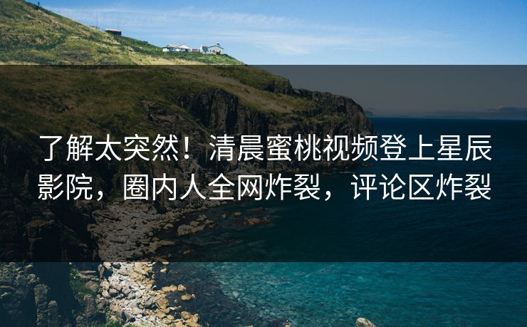 了解太突然!清晨蜜桃视频登上星辰影院,圈内人全网炸裂,评论区炸裂