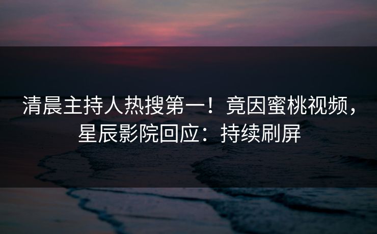 清晨主持人热搜第一！竟因蜜桃视频，星辰影院回应：持续刷屏