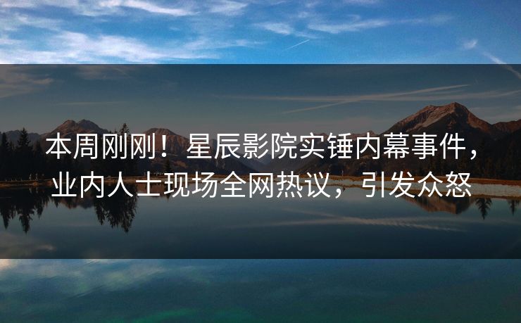 本周刚刚！星辰影院实锤内幕事件，业内人士现场全网热议，引发众怒