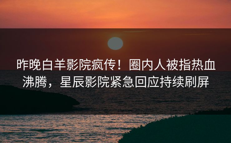 昨晚白羊影院疯传！圈内人被指热血沸腾，星辰影院紧急回应持续刷屏