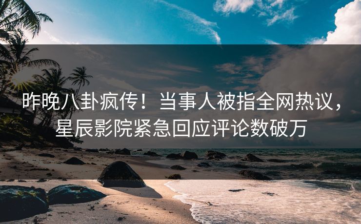 昨晚八卦疯传!当事人被指全网热议,星辰影院紧急回应评论数破万