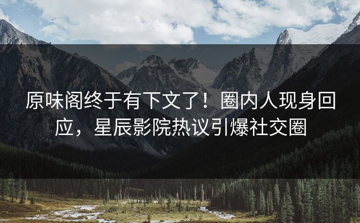 原味阁终于有下文了!圈内人现身回应,星辰影院热议引爆社交圈