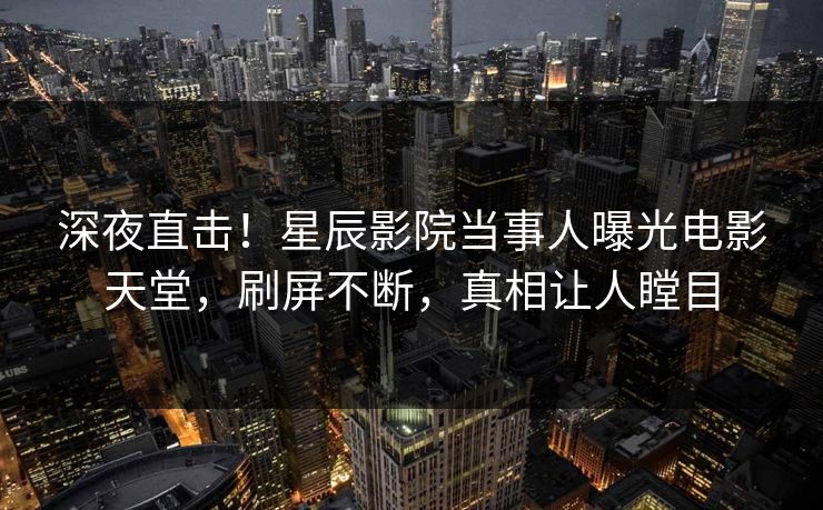 深夜直击！星辰影院当事人曝光电影天堂，刷屏不断，真相让人瞠目