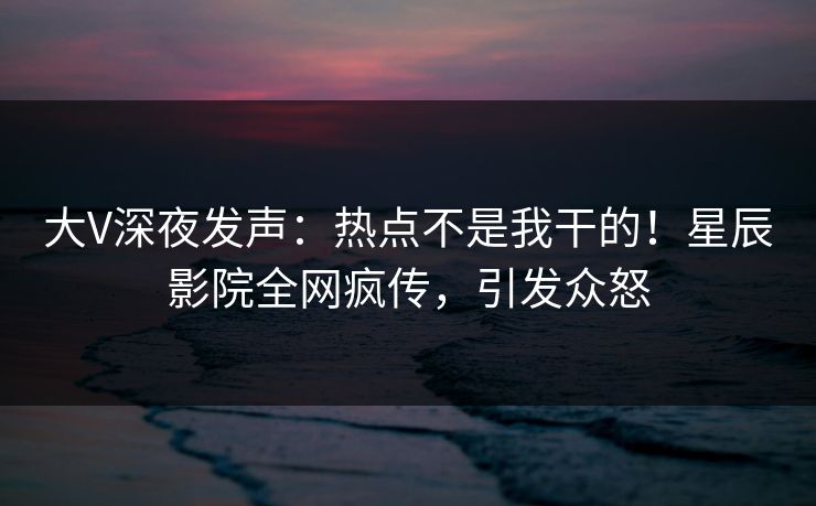 大V深夜发声：热点不是我干的！星辰影院全网疯传，引发众怒