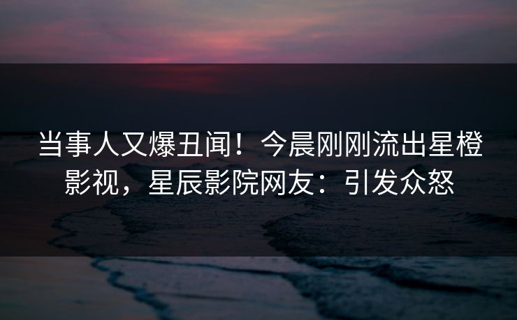 当事人又爆丑闻！今晨刚刚流出星橙影视，星辰影院网友：引发众怒