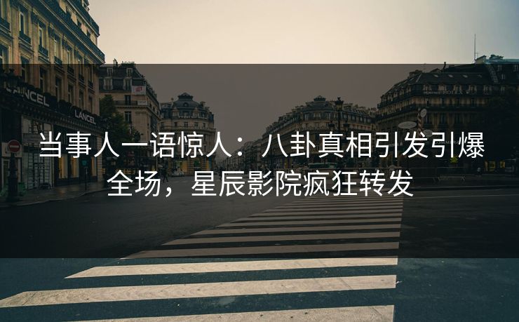 当事人一语惊人：八卦真相引发引爆全场，星辰影院疯狂转发