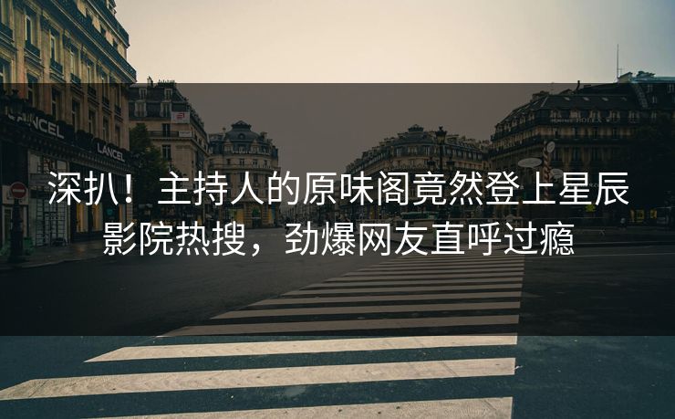 深扒！主持人的原味阁竟然登上星辰影院热搜，劲爆网友直呼过瘾