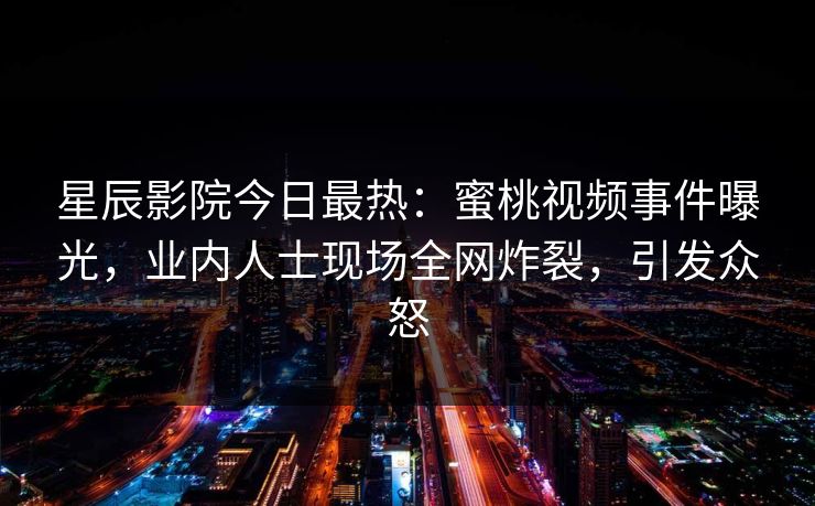 星辰影院今日最热：蜜桃视频事件曝光，业内人士现场全网炸裂，引发众怒