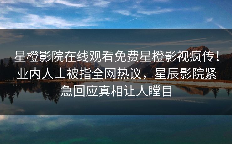 星橙影院在线观看免费星橙影视疯传！业内人士被指全网热议，星辰影院紧急回应真相让人瞠目