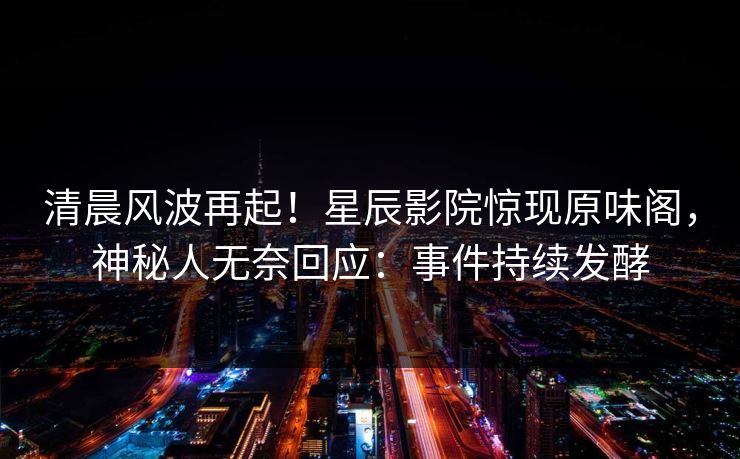 清晨风波再起！星辰影院惊现原味阁，神秘人无奈回应：事件持续发酵