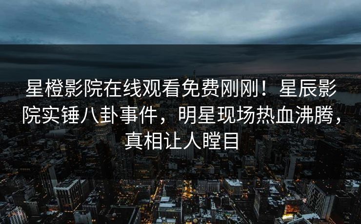 星橙影院在线观看免费刚刚！星辰影院实锤八卦事件，明星现场热血沸腾，真相让人瞠目