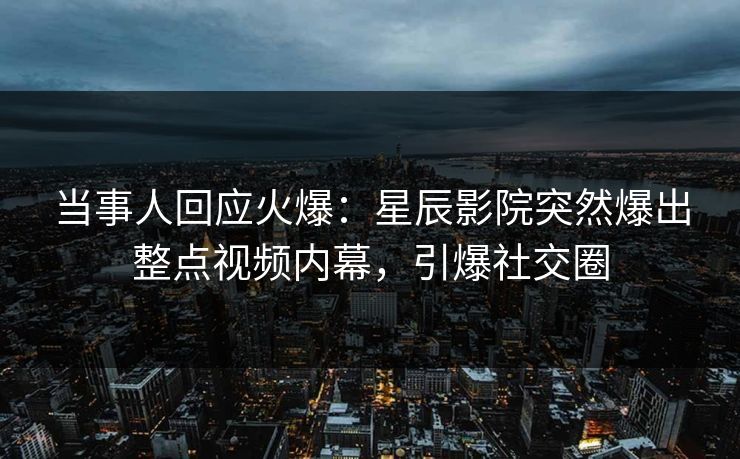 当事人回应火爆：星辰影院突然爆出整点视频内幕，引爆社交圈