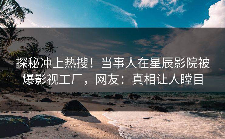 探秘冲上热搜！当事人在星辰影院被爆影视工厂，网友：真相让人瞠目