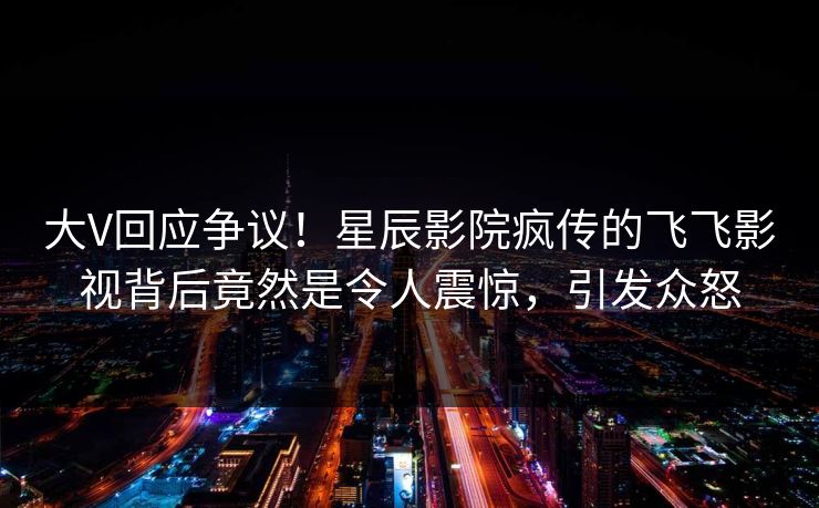 大V回应争议！星辰影院疯传的飞飞影视背后竟然是令人震惊，引发众怒