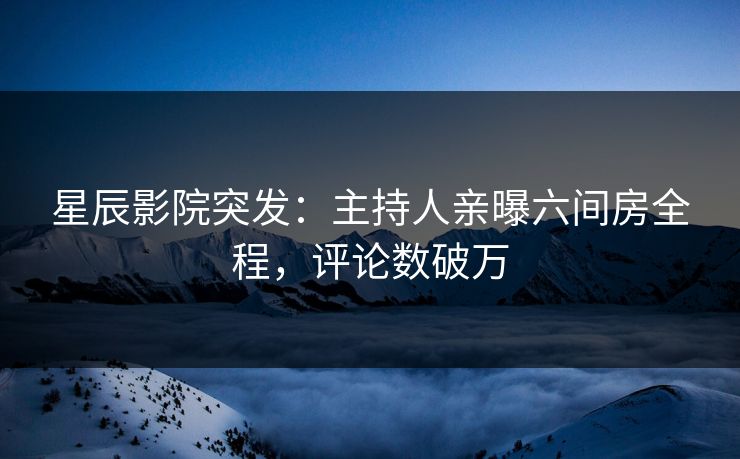 星辰影院突发：主持人亲曝六间房全程，评论数破万