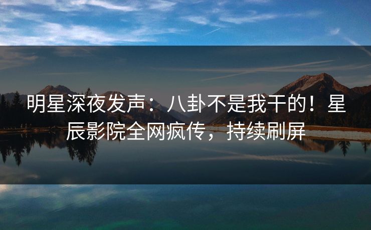明星深夜发声:八卦不是我干的!星辰影院全网疯传,持续刷屏