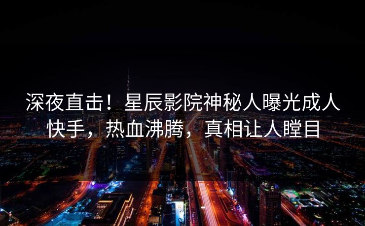 深夜直击！星辰影院神秘人曝光成人快手，热血沸腾，真相让人瞠目