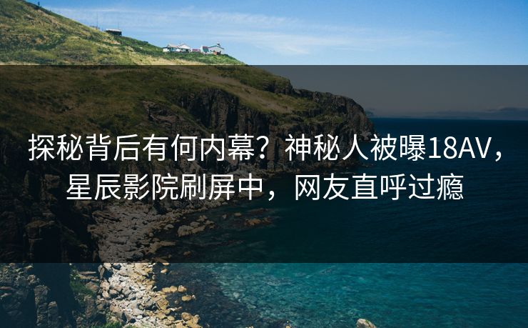 探秘背后有何内幕？神秘人被曝18AV，星辰影院刷屏中，网友直呼过瘾