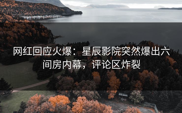 网红回应火爆：星辰影院突然爆出六间房内幕，评论区炸裂