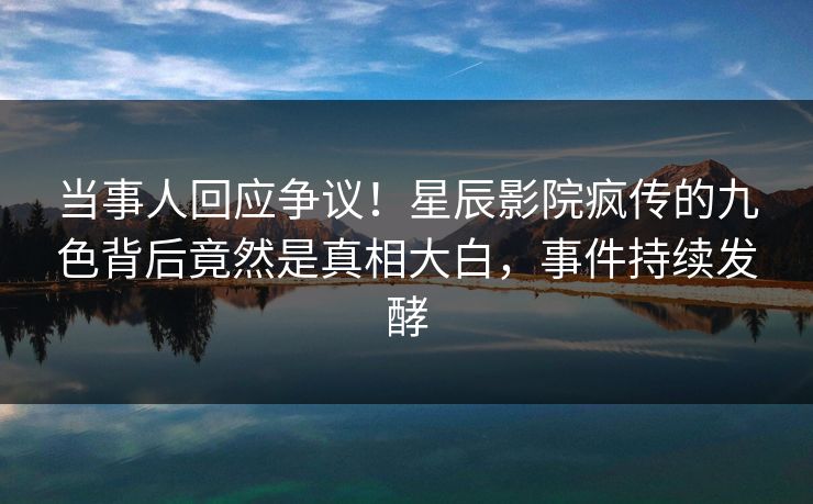 当事人回应争议！星辰影院疯传的九色背后竟然是真相大白，事件持续发酵