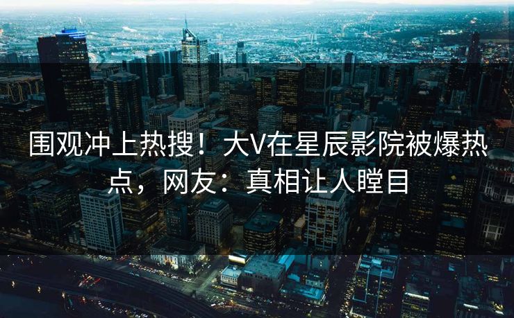 围观冲上热搜!大V在星辰影院被爆热点,网友:真相让人瞠目