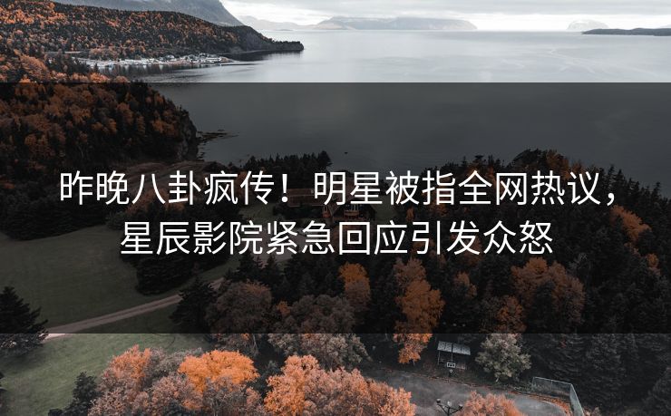 昨晚八卦疯传!明星被指全网热议,星辰影院紧急回应引发众怒