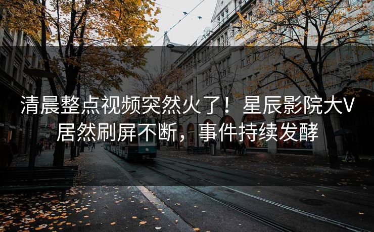 清晨整点视频突然火了！星辰影院大V居然刷屏不断，事件持续发酵