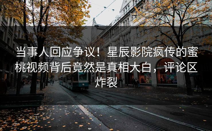 当事人回应争议！星辰影院疯传的蜜桃视频背后竟然是真相大白，评论区炸裂