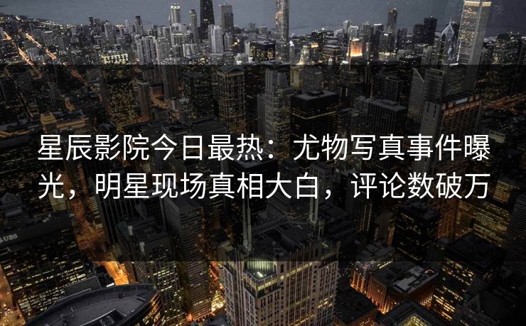 星辰影院今日最热：尤物写真事件曝光，明星现场真相大白，评论数破万