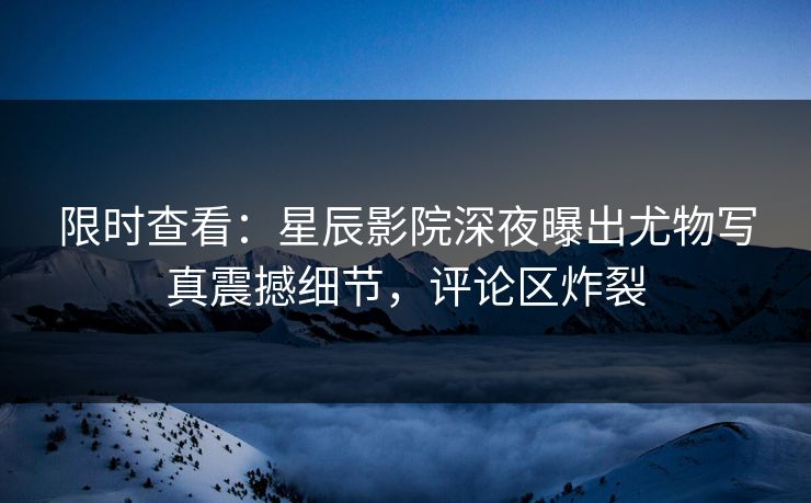 限时查看：星辰影院深夜曝出尤物写真震撼细节，评论区炸裂