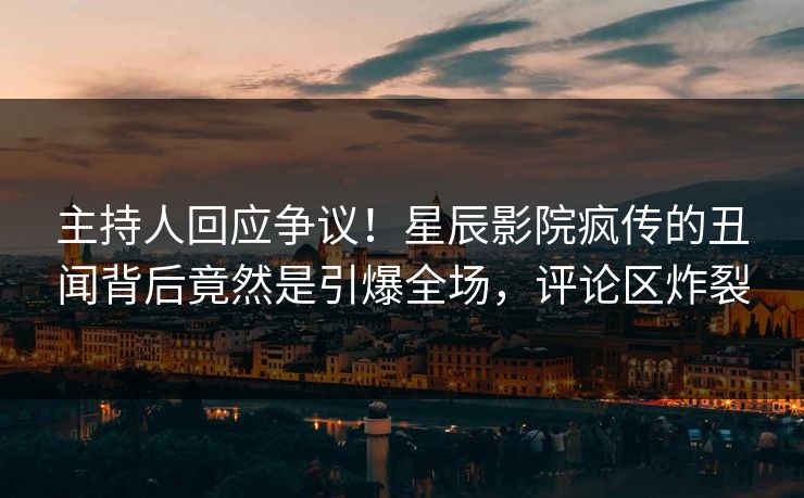 主持人回应争议！星辰影院疯传的丑闻背后竟然是引爆全场，评论区炸裂