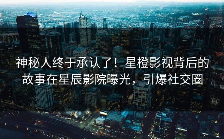 神秘人终于承认了！星橙影视背后的故事在星辰影院曝光，引爆社交圈