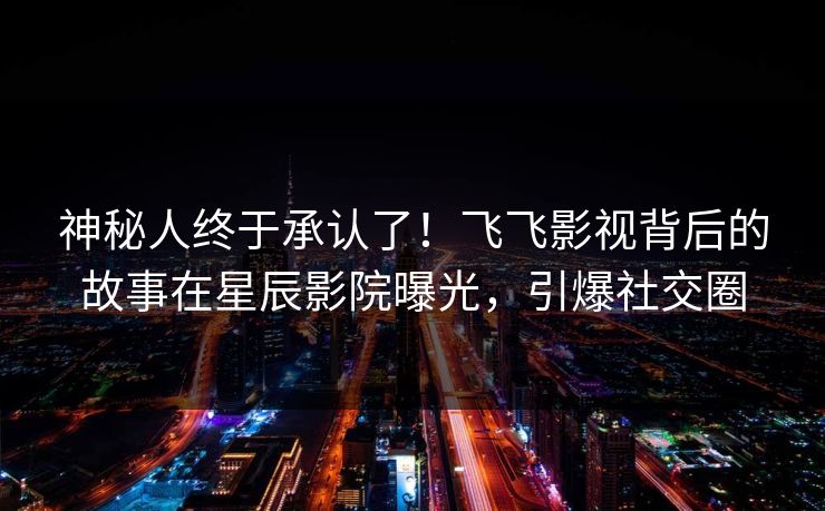 神秘人终于承认了！飞飞影视背后的故事在星辰影院曝光，引爆社交圈