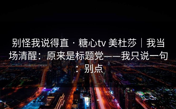 别怪我说得直 · 糖心tv 美杜莎｜我当场清醒：原来是标题党——我只说一句：别点