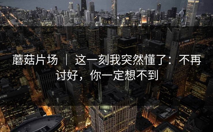 蘑菇片场 ｜ 这一刻我突然懂了：不再讨好，你一定想不到