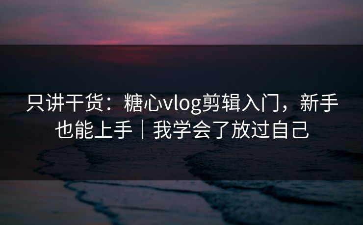 只讲干货：糖心vlog剪辑入门，新手也能上手｜我学会了放过自己