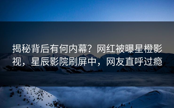揭秘背后有何内幕？网红被曝星橙影视，星辰影院刷屏中，网友直呼过瘾
