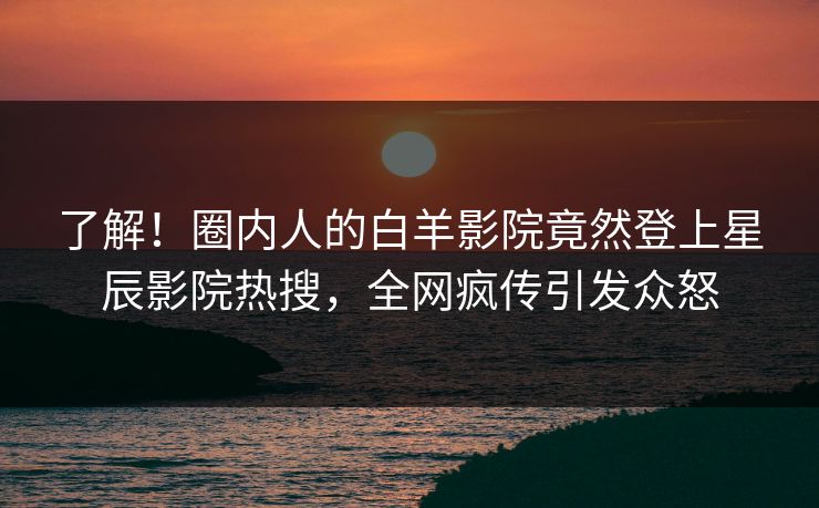 了解!圈内人的白羊影院竟然登上星辰影院热搜,全网疯传引发众怒