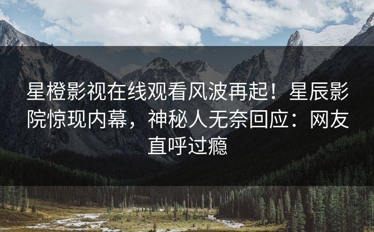 星橙影视在线观看风波再起！星辰影院惊现内幕，神秘人无奈回应：网友直呼过瘾