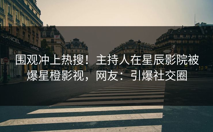 围观冲上热搜!主持人在星辰影院被爆星橙影视,网友:引爆社交圈
