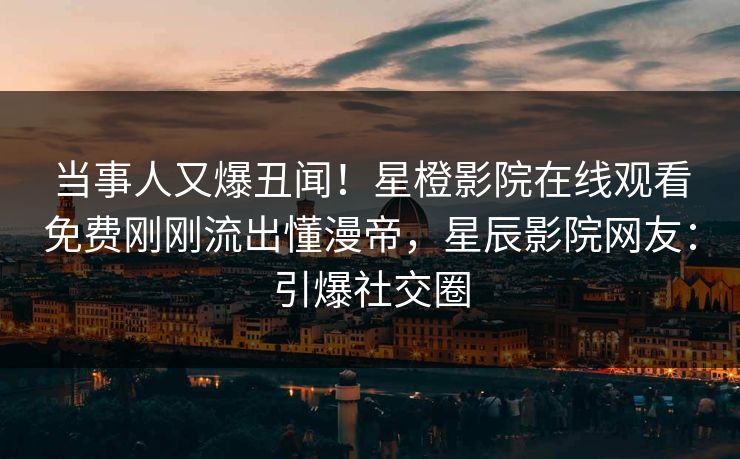 当事人又爆丑闻!星橙影院在线观看免费刚刚流出懂漫帝,星辰影院网友:引爆社交圈