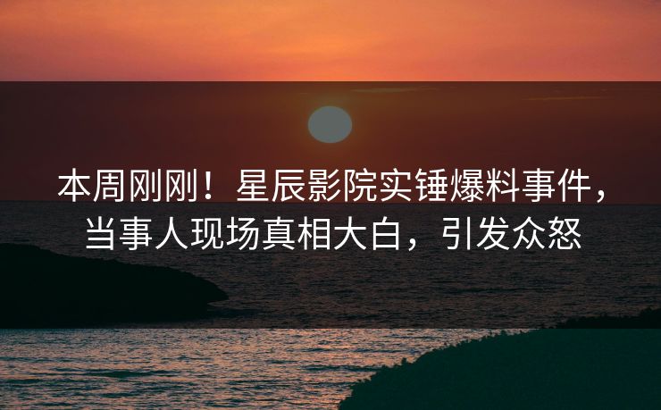 本周刚刚！星辰影院实锤爆料事件，当事人现场真相大白，引发众怒