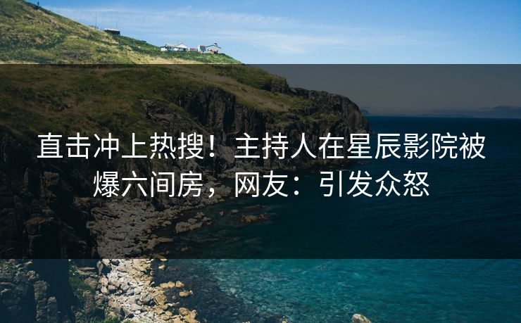 直击冲上热搜!主持人在星辰影院被爆六间房,网友:引发众怒