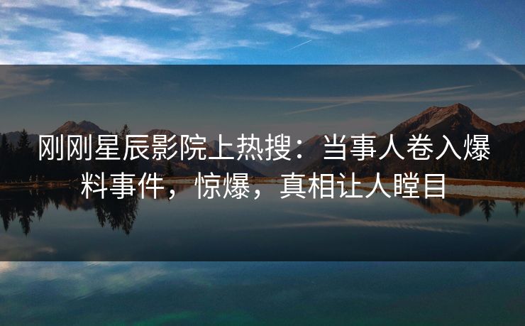 刚刚星辰影院上热搜：当事人卷入爆料事件，惊爆，真相让人瞠目
