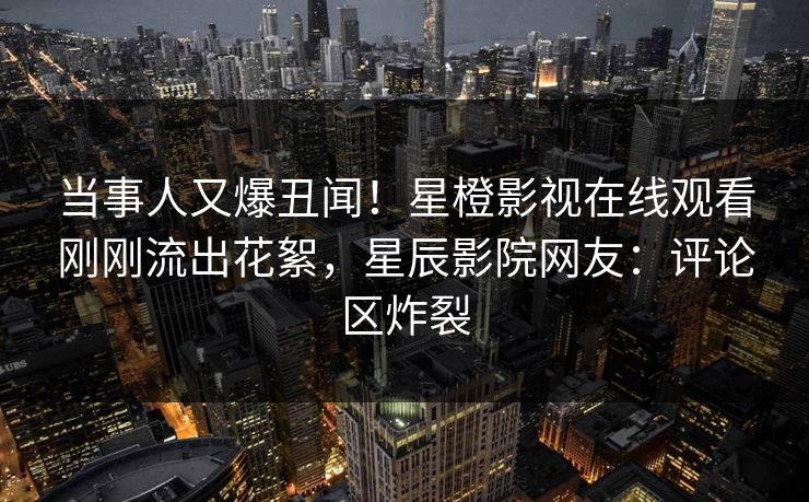 当事人又爆丑闻！星橙影视在线观看刚刚流出花絮，星辰影院网友：评论区炸裂