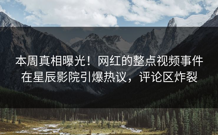 本周真相曝光！网红的整点视频事件在星辰影院引爆热议，评论区炸裂