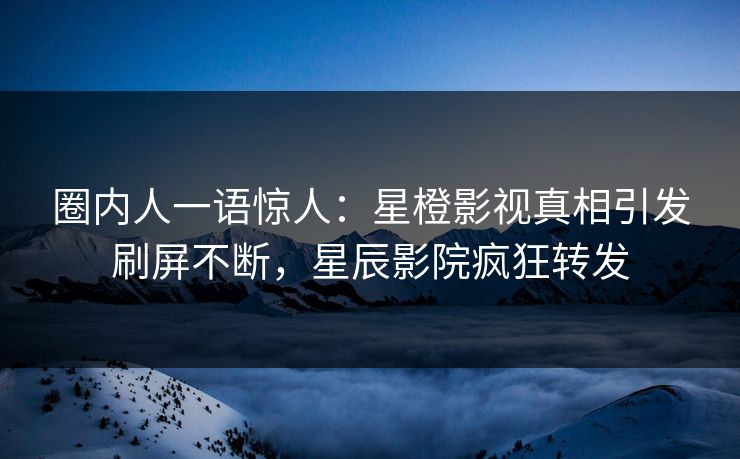 圈内人一语惊人:星橙影视真相引发刷屏不断,星辰影院疯狂转发